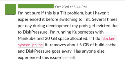 A user on Slack: "I'm not sure if this is a Tilt problem, but I haven't experienced it before switching to Tilt. Several times per day during development my pods get evicted due to DiskPressure. I'm running Kubernetes with Minikube and 20 GB space allocated. If I do docker system prune it removes about 5 GB of build cache and DiskPressure goes away. Has anyone else experienced this issue?"